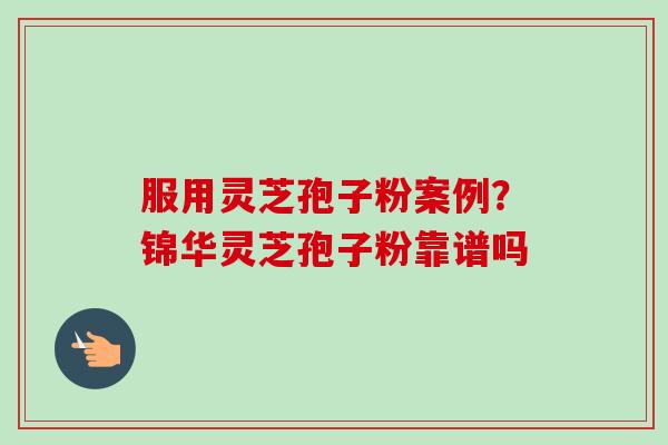服用灵芝孢子粉案例?锦华灵芝孢子粉靠谱吗 服用灵芝孢子粉案例?锦华灵芝孢子粉靠谱吗