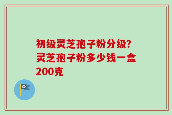 初级灵芝孢子粉分级？灵芝孢子粉多少钱一盒200克