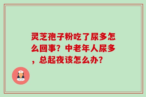 灵芝孢子粉吃了尿多怎么回事?中老年人尿多,总起夜该怎么办? 灵芝孢子粉吃了尿多怎么回事?中老年人尿多,总起夜该怎么办?