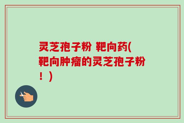 灵芝孢子粉 靶向药(靶向的灵芝孢子粉!) 灵芝孢子粉 靶向药(靶向的灵芝孢子粉!)