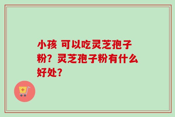 小孩 可以吃灵芝孢子粉?灵芝孢子粉有什么好处? 小孩 可以吃灵芝孢子粉?灵芝孢子粉有什么好处?