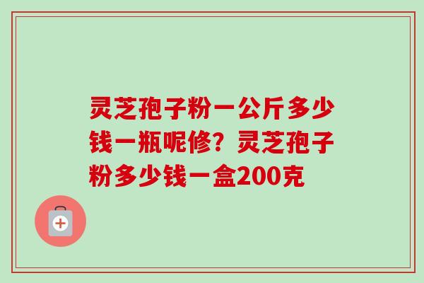 灵芝孢子粉一公斤多少钱一瓶呢修?灵芝孢子粉多少钱一盒200克 灵芝孢子粉一公斤多少钱一瓶呢修?灵芝孢子粉多少钱一盒200克