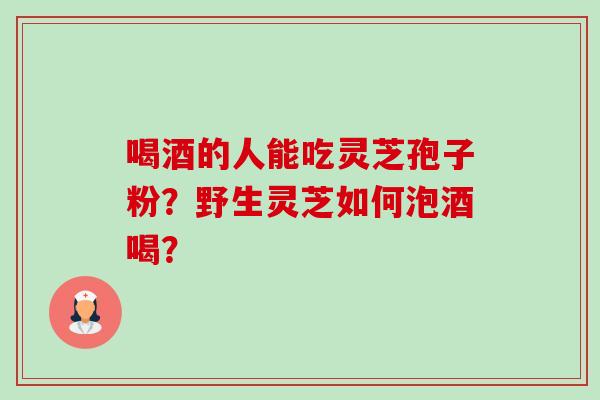 喝酒的人能吃灵芝孢子粉?野生灵芝如何泡酒喝? 喝酒的人能吃灵芝孢子粉?野生灵芝如何泡酒喝?