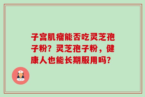 子宫能否吃灵芝孢子粉？灵芝孢子粉，健康人也能长期服用吗？