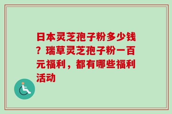 日本灵芝孢子粉多少钱?瑞草灵芝孢子粉一百元福利,都有哪些福利活动 日本灵芝孢子粉多少钱?瑞草灵芝孢子粉一百元福利,都有哪些福利活动