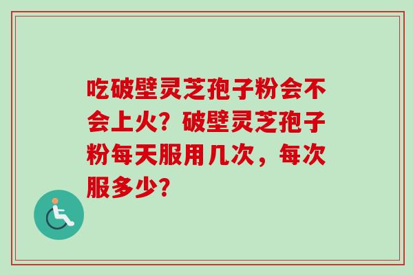 吃破壁灵芝孢子粉会不会上火?破壁灵芝孢子粉每天服用几次,每次服多少? 吃破壁灵芝孢子粉会不会上火?破壁灵芝孢子粉每天服用几次,每次服多少?