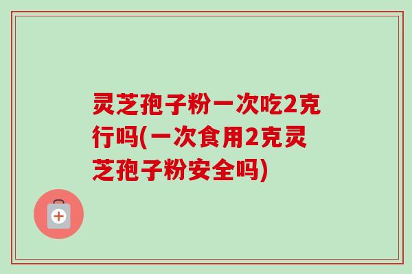 灵芝孢子粉一次吃2克行吗(一次食用2克灵芝孢子粉安全吗)