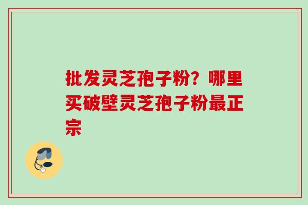 批发灵芝孢子粉?哪里买破壁灵芝孢子粉正宗 批发灵芝孢子粉?哪里买破壁灵芝孢子粉正宗