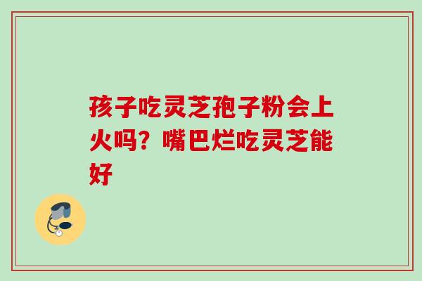 孩子吃灵芝孢子粉会上火吗?嘴巴烂吃灵芝能好 孩子吃灵芝孢子粉会上火吗?嘴巴烂吃灵芝能好