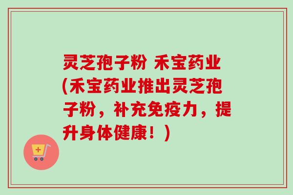 灵芝孢子粉 禾宝药业(禾宝药业推出灵芝孢子粉，补充免疫力，提升身体健康！)