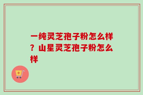一纯灵芝孢子粉怎么样？山星灵芝孢子粉怎么样