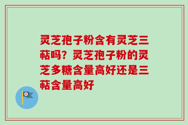 灵芝孢子粉含有灵芝三萜吗？灵芝孢子粉的灵芝多糖含量高好还是三萜含量高好