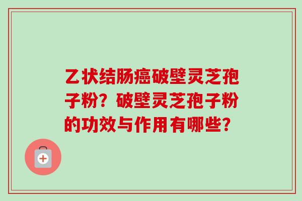 乙状结肠破壁灵芝孢子粉?破壁灵芝孢子粉的功效与作用有哪些? 乙状结肠破壁灵芝孢子粉?破壁灵芝孢子粉的功效与作用有哪些?