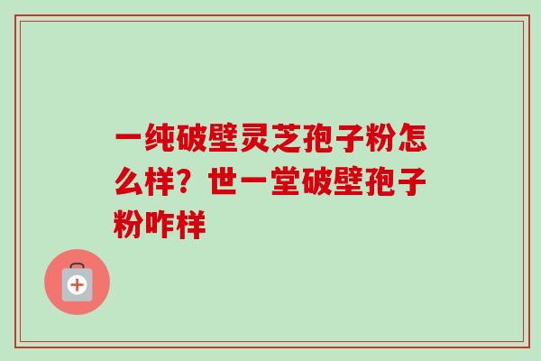 一纯破壁灵芝孢子粉怎么样?世一堂破壁孢子粉咋样 一纯破壁灵芝孢子粉怎么样?世一堂破壁孢子粉咋样