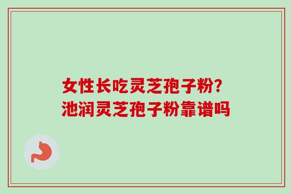 女性长吃灵芝孢子粉?池润灵芝孢子粉靠谱吗 女性长吃灵芝孢子粉?池润灵芝孢子粉靠谱吗