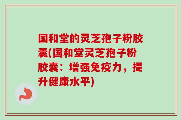 国和堂的灵芝孢子粉胶囊(国和堂灵芝孢子粉胶囊：增强免疫力，提升健康水平)