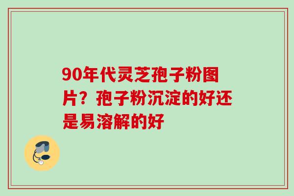 90年代灵芝孢子粉图片？孢子粉沉淀的好还是易溶解的好