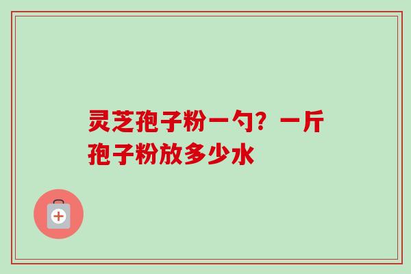 灵芝孢子粉一勺?一斤孢子粉放多少水 灵芝孢子粉一勺?一斤孢子粉放多少水