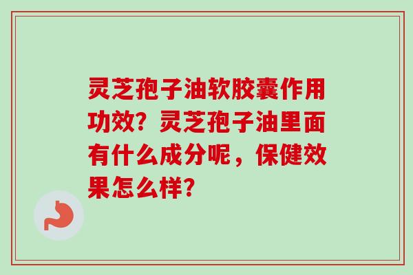 灵芝孢子油软胶囊作用功效？灵芝孢子油里面有什么成分呢，保健效果怎么样？