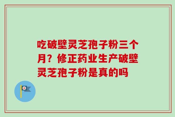 吃破壁灵芝孢子粉三个月?修正药业生产破壁灵芝孢子粉是真的吗 吃破壁灵芝孢子粉三个月?修正药业生产破壁灵芝孢子粉是真的吗