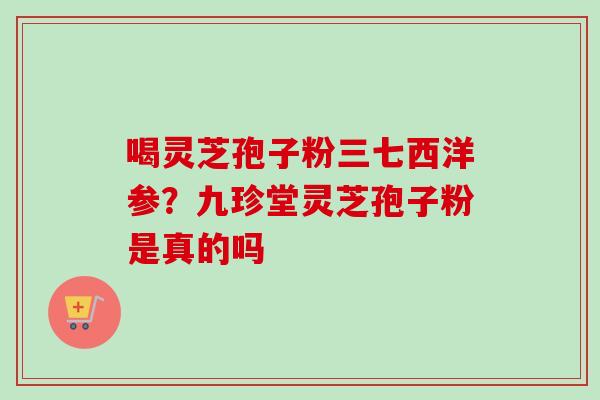 喝灵芝孢子粉三七西洋参?九珍堂灵芝孢子粉是真的吗 喝灵芝孢子粉三七西洋参?九珍堂灵芝孢子粉是真的吗