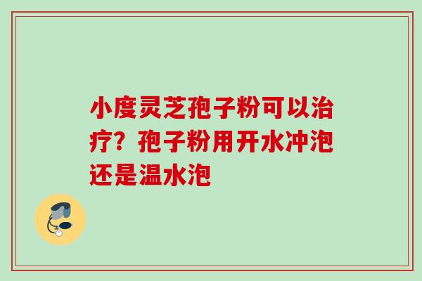 小度灵芝孢子粉可以?孢子粉用开水冲泡还是温水泡 小度灵芝孢子粉可以?孢子粉用开水冲泡还是温水泡