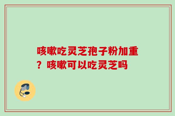 吃灵芝孢子粉加重?可以吃灵芝吗 吃灵芝孢子粉加重?可以吃灵芝吗
