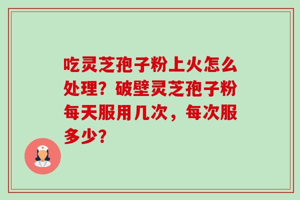 吃灵芝孢子粉上火怎么处理？破壁灵芝孢子粉每天服用几次，每次服多少？