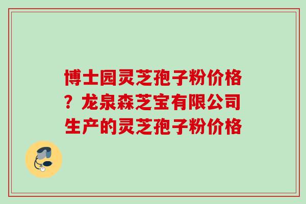 博士园灵芝孢子粉价格?龙泉森芝宝有限公司生产的灵芝孢子粉价格 博士园灵芝孢子粉价格?龙泉森芝宝有限公司生产的灵芝孢子粉价格