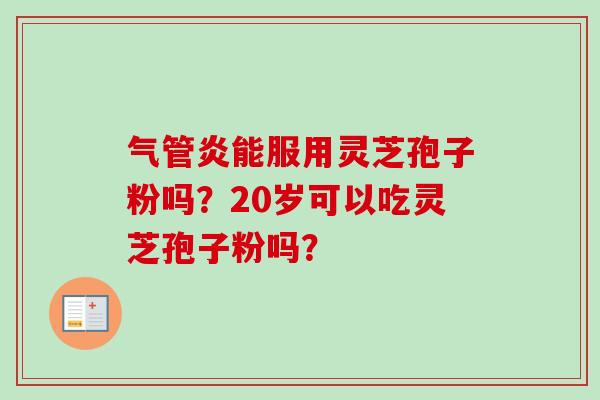 气管炎能服用灵芝孢子粉吗?20岁可以吃灵芝孢子粉吗? 气管炎能服用灵芝孢子粉吗?20岁可以吃灵芝孢子粉吗?
