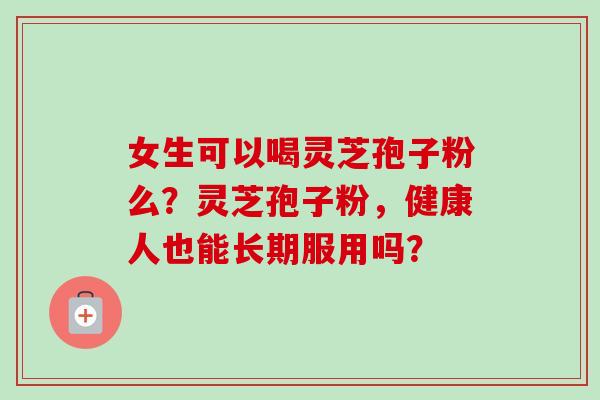 女生可以喝灵芝孢子粉么？灵芝孢子粉，健康人也能长期服用吗？