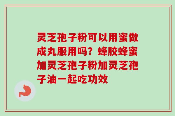 灵芝孢子粉可以用蜜做成丸服用吗？蜂胶蜂蜜加灵芝孢子粉加灵芝孢子油一起吃功效