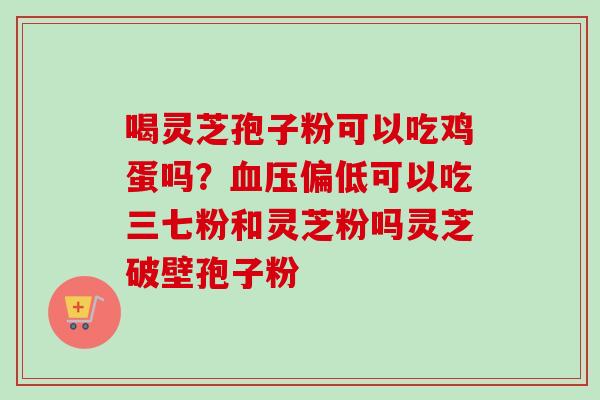 喝灵芝孢子粉可以吃鸡蛋吗?偏低可以吃三七粉和灵芝粉吗灵芝破壁孢子粉 喝灵芝孢子粉可以吃鸡蛋吗?偏低可以吃三七粉和灵芝粉吗灵芝破壁孢子粉