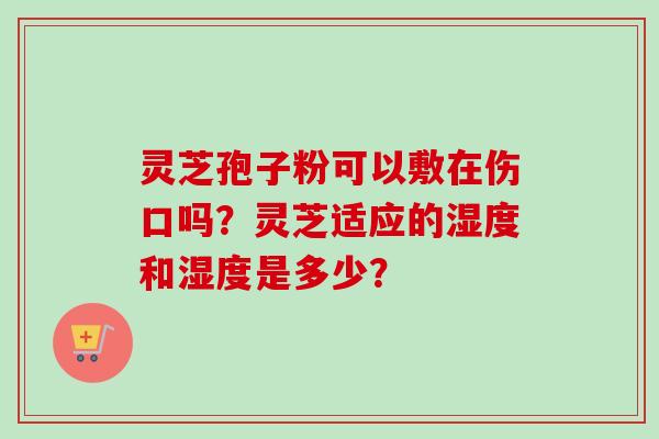 灵芝孢子粉可以敷在伤口吗?灵芝适应的湿度和湿度是多少? 灵芝孢子粉可以敷在伤口吗?灵芝适应的湿度和湿度是多少?