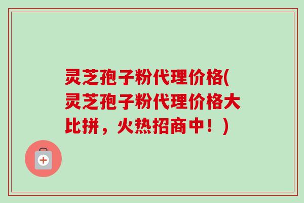 灵芝孢子粉代理价格(灵芝孢子粉代理价格大比拼,火热招商中!) 灵芝孢子粉代理价格(灵芝孢子粉代理价格大比拼,火热招商中!)