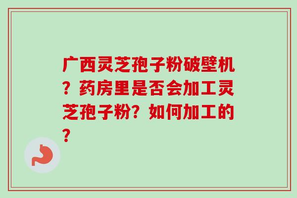 广西灵芝孢子粉破壁机？药房里是否会加工灵芝孢子粉？如何加工的？