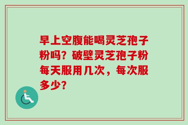 早上空腹能喝灵芝孢子粉吗?破壁灵芝孢子粉每天服用几次,每次服多少? 早上空腹能喝灵芝孢子粉吗?破壁灵芝孢子粉每天服用几次,每次服多少?