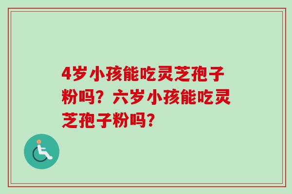 4岁小孩能吃灵芝孢子粉吗?六岁小孩能吃灵芝孢子粉吗? 4岁小孩能吃灵芝孢子粉吗?六岁小孩能吃灵芝孢子粉吗?