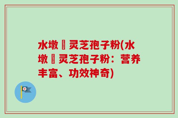 水墩菴灵芝孢子粉(水墩菴灵芝孢子粉:营养丰富、功效神奇) 水墩菴灵芝孢子粉(水墩菴灵芝孢子粉:营养丰富、功效神奇)