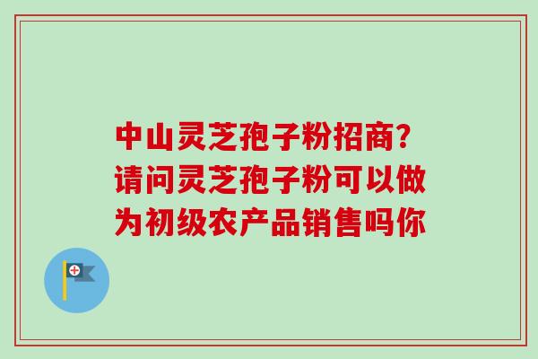 中山灵芝孢子粉招商?请问灵芝孢子粉可以做为初级农产品销售吗你 中山灵芝孢子粉招商?请问灵芝孢子粉可以做为初级农产品销售吗你