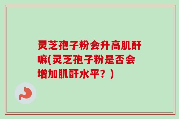 灵芝孢子粉会升高肌酐嘛(灵芝孢子粉是否会增加肌酐水平?) 灵芝孢子粉会升高肌酐嘛(灵芝孢子粉是否会增加肌酐水平?)