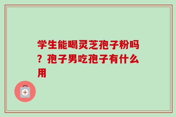 学生能喝灵芝孢子粉吗?孢子男吃孢子有什么用 学生能喝灵芝孢子粉吗?孢子男吃孢子有什么用