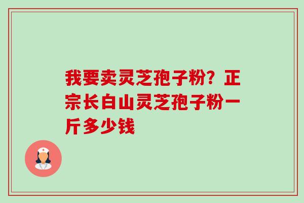 我要卖灵芝孢子粉?正宗长白山灵芝孢子粉一斤多少钱 我要卖灵芝孢子粉?正宗长白山灵芝孢子粉一斤多少钱