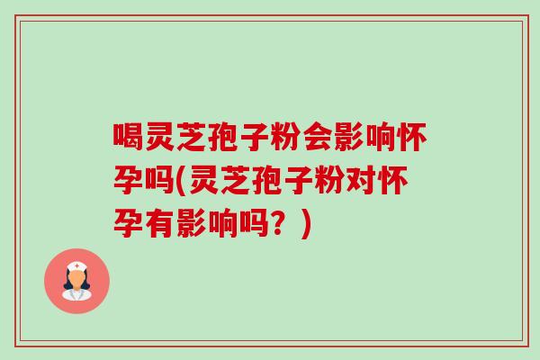 喝灵芝孢子粉会影响怀孕吗(灵芝孢子粉对怀孕有影响吗？)