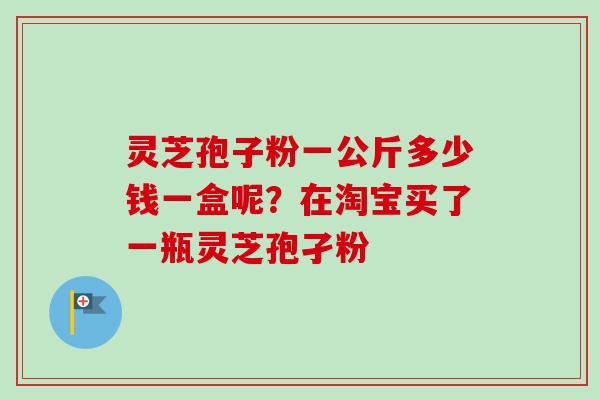 灵芝孢子粉一公斤多少钱一盒呢？在淘宝买了一瓶灵芝孢孑粉