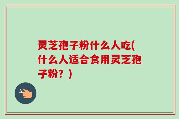 灵芝孢子粉什么人吃(什么人适合食用灵芝孢子粉?) 灵芝孢子粉什么人吃(什么人适合食用灵芝孢子粉?)