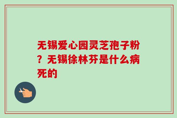无锡爱心园灵芝孢子粉?无锡徐林芬是什么死的 无锡爱心园灵芝孢子粉?无锡徐林芬是什么死的