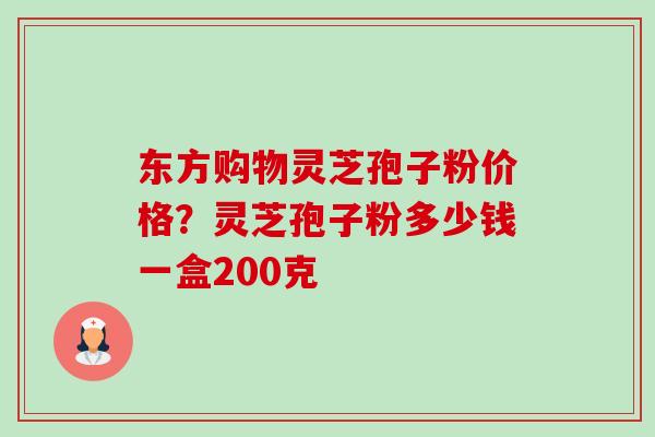 东方购物灵芝孢子粉价格?灵芝孢子粉多少钱一盒200克 东方购物灵芝孢子粉价格?灵芝孢子粉多少钱一盒200克