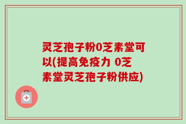 灵芝孢子粉0芝素堂可以(提高免疫力 0芝素堂灵芝孢子粉供应)