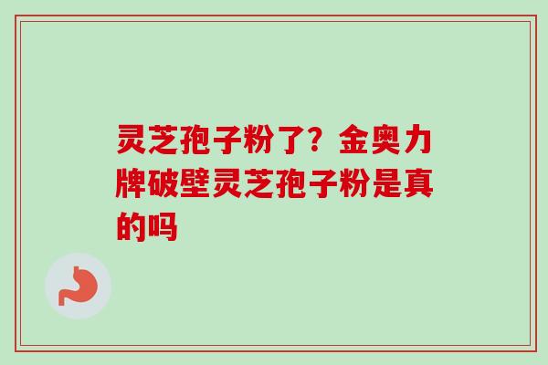 灵芝孢子粉了?金奥力牌破壁灵芝孢子粉是真的吗 灵芝孢子粉了?金奥力牌破壁灵芝孢子粉是真的吗